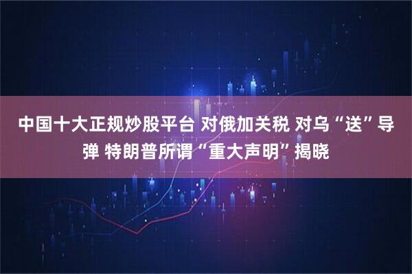 中国十大正规炒股平台 对俄加关税 对乌“送”导弹 特朗普所谓“重大声明”揭晓