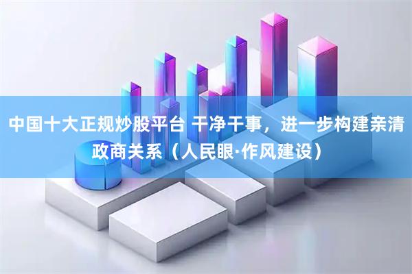 中国十大正规炒股平台 干净干事,进一步构建亲清政商关系(人民眼·作风建设)