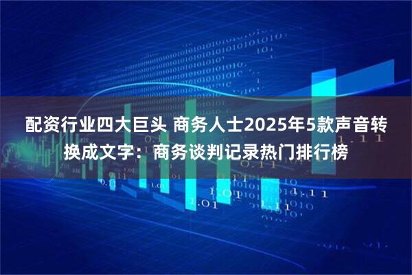 配资行业四大巨头 商务人士2025年5款声音转换成文字:商务谈判记录热门排行榜