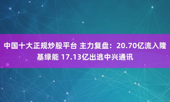 中国十大正规炒股平台 主力复盘：20.70亿流入隆基绿能 17.13亿出逃中兴通讯