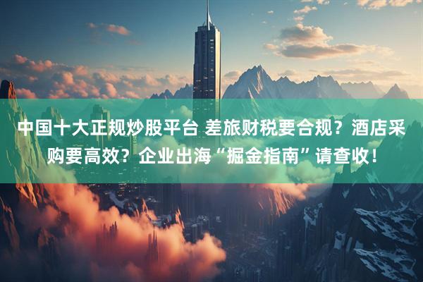 中国十大正规炒股平台 差旅财税要合规？酒店采购要高效？企业出海“掘金指南”请查收！