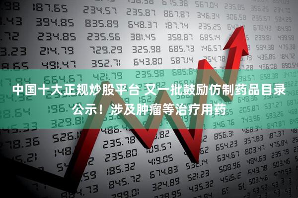 中国十大正规炒股平台 又一批鼓励仿制药品目录公示！涉及肿瘤等治疗用药