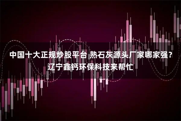 中国十大正规炒股平台 熟石灰源头厂家哪家强?辽宁鑫钙环保科技来帮忙