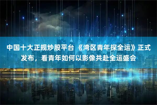 中国十大正规炒股平台 《湾区青年探全运》正式发布,看青年如何以影像共赴全运盛会