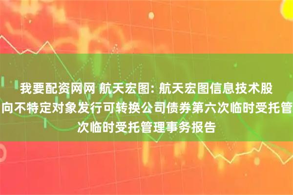 我要配资网网 航天宏图: 航天宏图信息技术股份有限公司向不特定对象发行可转换公司债券第六次临时受托管理事务报告