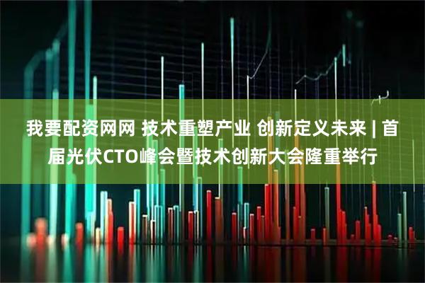 我要配资网网 技术重塑产业 创新定义未来 | 首届光伏CTO峰会暨技术创新大会隆重举行