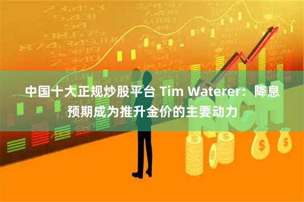 中国十大正规炒股平台 Tim Waterer：降息预期成为推升金价的主要动力