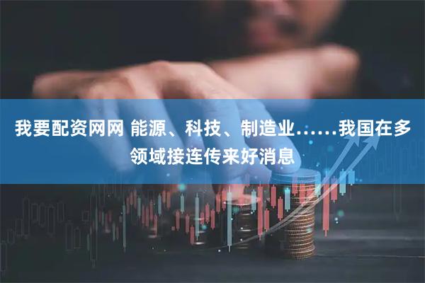 我要配资网网 能源、科技、制造业……我国在多领域接连传来好消息