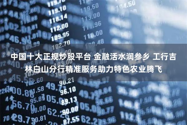 中国十大正规炒股平台 金融活水润参乡 工行吉林白山分行精准服务助力特色农业腾飞