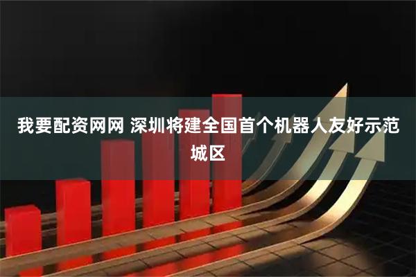 我要配资网网 深圳将建全国首个机器人友好示范城区