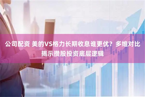 公司配资 美的VS格力长期收息谁更优？多维对比揭示攒股投资底层逻辑