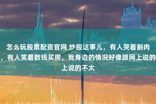 怎么玩股票配资官网 炒股这事儿，有人哭着割肉离场，有人笑着数钱买房，我身边的情况好像跟网上说的不太