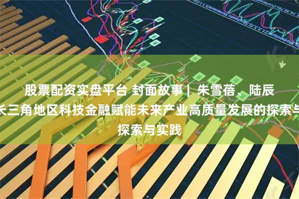 股票配资实盘平台 封面故事 |  朱雪蓓、陆辰佳：长三角地区科技金融赋能未来产业高质量发展的探索与实践