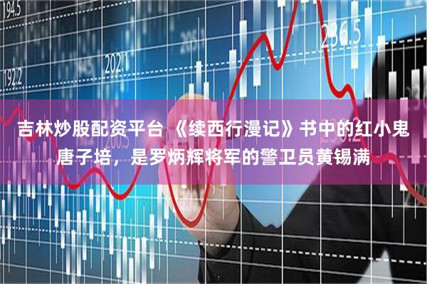 吉林炒股配资平台 《续西行漫记》书中的红小鬼唐子培，是罗炳辉将军的警卫员黄锡满