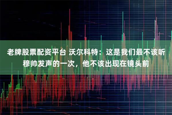 老牌股票配资平台 沃尔科特：这是我们最不该听穆帅发声的一次，他不该出现在镜头前