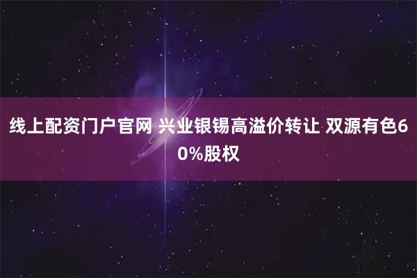 线上配资门户官网 兴业银锡高溢价转让 双源有色60%股权