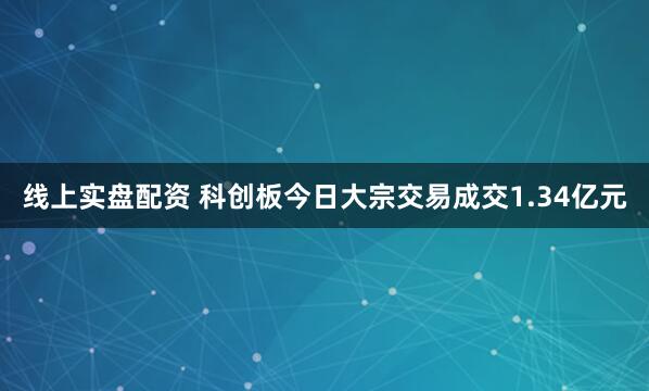 线上实盘配资 科创板今日大宗交易成交1.34亿元