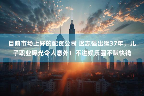目前市场上好的配资公司 迟志强出狱37年，儿子职业曝光令人意外！不进娱乐圈不赚快钱