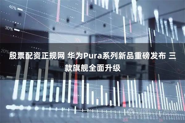 股票配资正规网 华为Pura系列新品重磅发布 三款旗舰全面升级