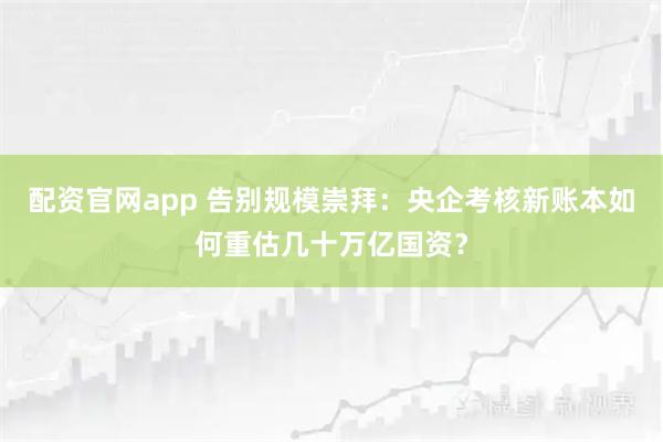 配资官网app 告别规模崇拜：央企考核新账本如何重估几十万亿国资？