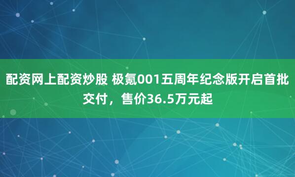 配资网上配资炒股 极氪001五周年纪念版开启首批交付，售价36.5万元起